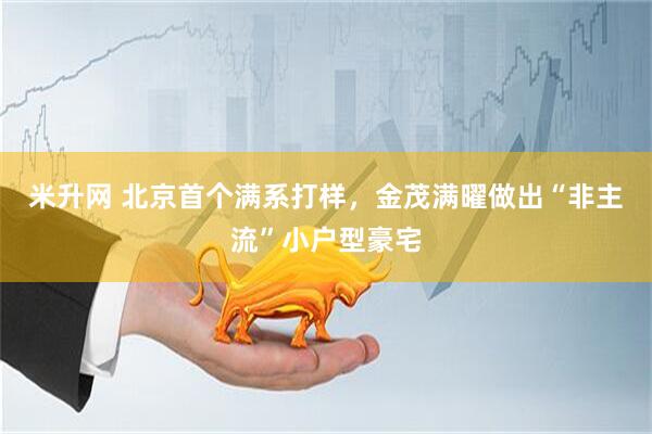 米升网 北京首个满系打样，金茂满曜做出“非主流”小户型豪宅