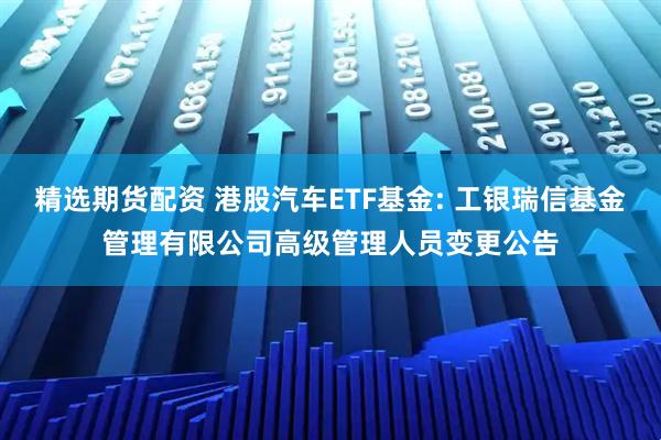 精选期货配资 港股汽车ETF基金: 工银瑞信基金管理有限公司高级管理人员变更公告