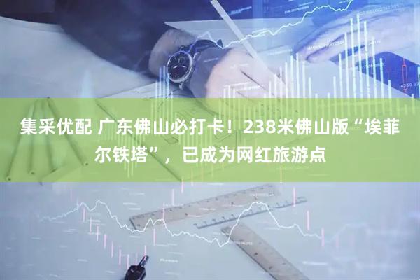 集采优配 广东佛山必打卡！238米佛山版“埃菲尔铁塔”，已成为网红旅游点