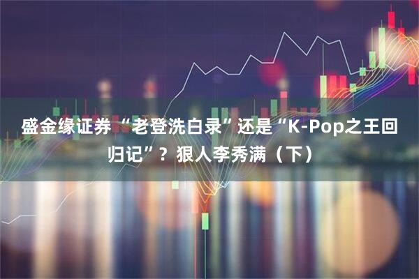 盛金缘证券 “老登洗白录”还是“K-Pop之王回归记”？狠人李秀满（下）