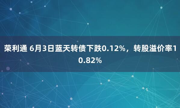 荣利通 6月3日蓝天转债下跌0.12%，转股溢价率10.82%