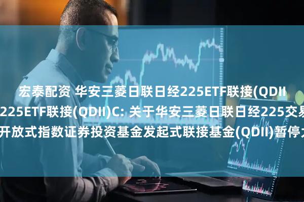 宏泰配资 华安三菱日联日经225ETF联接(QDII)A,华安三菱日联日经225ETF联接(QDII)C: 关于华安三菱日联日经225交易型开放式指数证券投资基金发起式联接基金(QDII)暂停大额申购及大额定期定额投资的公告