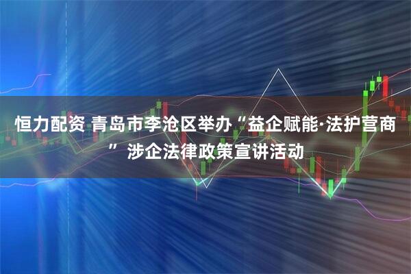恒力配资 青岛市李沧区举办“益企赋能·法护营商” 涉企法律政策宣讲活动