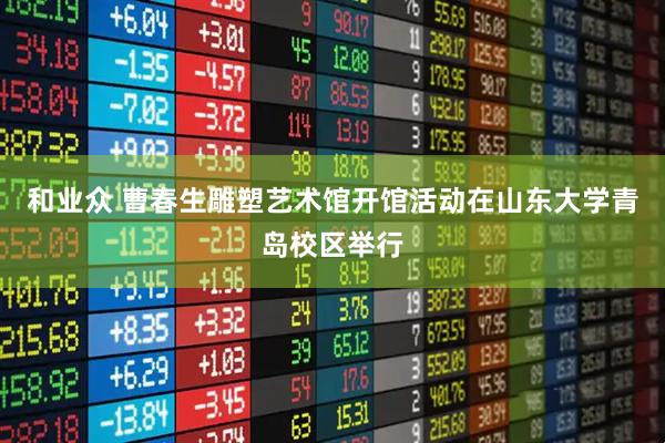 和业众 曹春生雕塑艺术馆开馆活动在山东大学青岛校区举行