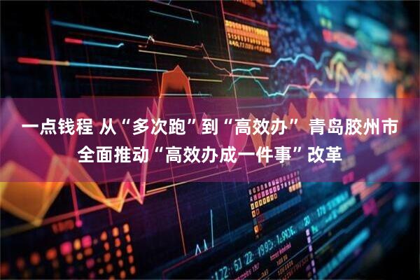一点钱程 从“多次跑”到“高效办” 青岛胶州市全面推动“高效办成一件事”改革