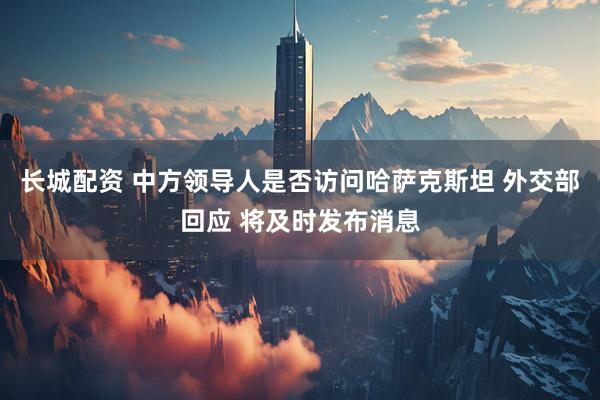 长城配资 中方领导人是否访问哈萨克斯坦 外交部回应 将及时发布消息