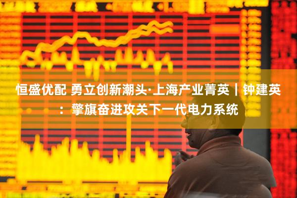 恒盛优配 勇立创新潮头·上海产业菁英｜钟建英：擎旗奋进攻关下一代电力系统