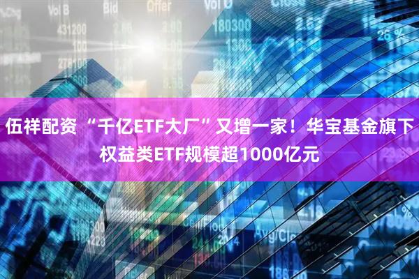 伍祥配资 “千亿ETF大厂”又增一家！华宝基金旗下权益类ETF规模超1000亿元