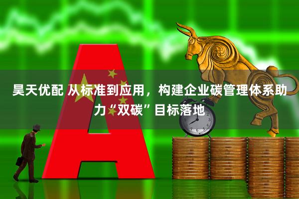 昊天优配 从标准到应用，构建企业碳管理体系助力“双碳”目标落地