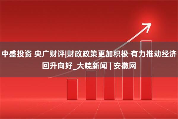 中盛投资 央广财评|财政政策更加积极 有力推动经济回升向好_大皖新闻 | 安徽网