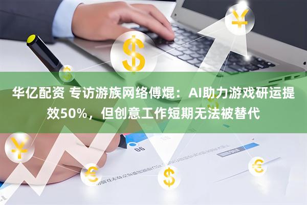 华亿配资 专访游族网络傅焜：AI助力游戏研运提效50%，但创意工作短期无法被替代