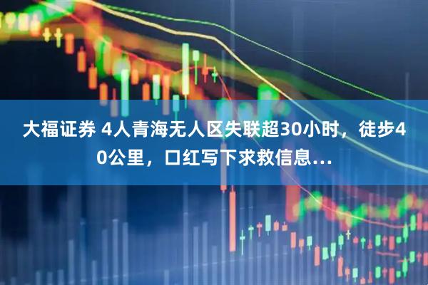 大福证券 4人青海无人区失联超30小时，徒步40公里，口红写下求救信息…
