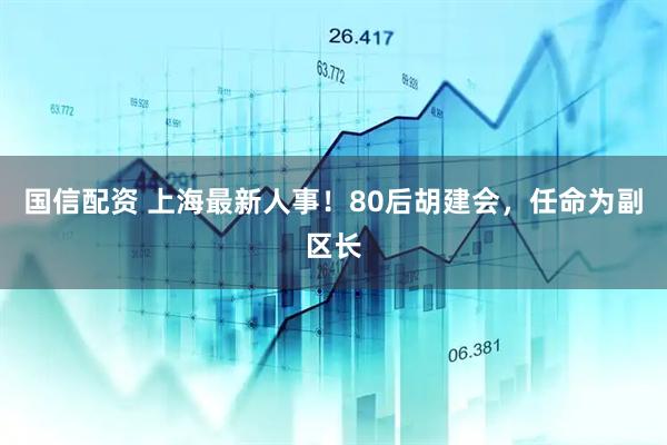 国信配资 上海最新人事！80后胡建会，任命为副区长