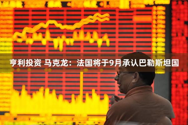 亨利投资 马克龙：法国将于9月承认巴勒斯坦国