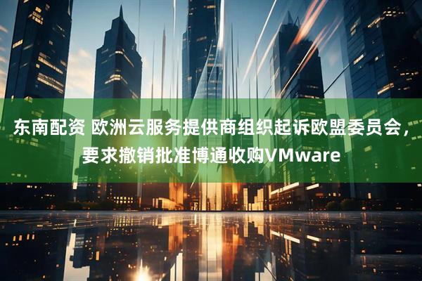 东南配资 欧洲云服务提供商组织起诉欧盟委员会，要求撤销批准博通收购VMware