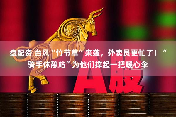 盘配资 台风“竹节草”来袭，外卖员更忙了！“骑手休憩站”为他们撑起一把暖心伞