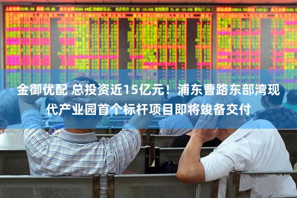 金御优配 总投资近15亿元！浦东曹路东部湾现代产业园首个标杆项目即将竣备交付