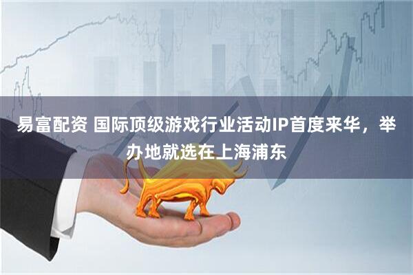 易富配资 国际顶级游戏行业活动IP首度来华，举办地就选在上海浦东