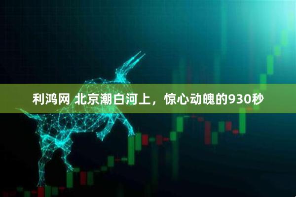 利鸿网 北京潮白河上，惊心动魄的930秒