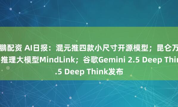 展鵬配资 AI日报：混元推四款小尺寸开源模型；昆仑万维发布新推理大模型MindLink；谷歌Gemini 2.5 Deep Think发布