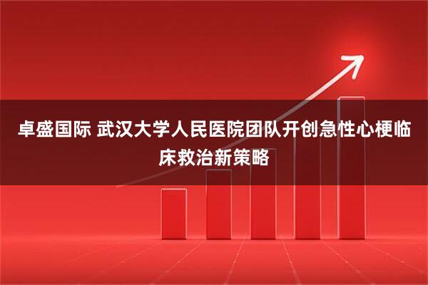 卓盛国际 武汉大学人民医院团队开创急性心梗临床救治新策略