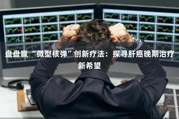 盘盘赢 “微型核弹”创新疗法：探寻肝癌晚期治疗新希望
