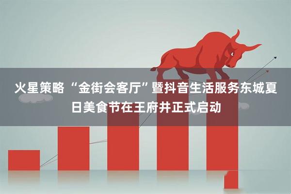 火星策略 “金街会客厅”暨抖音生活服务东城夏日美食节在王府井正式启动