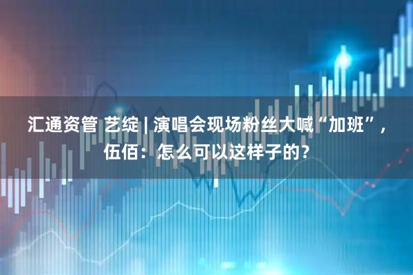 汇通资管 艺绽 | 演唱会现场粉丝大喊“加班”，伍佰：怎么可以这样子的？