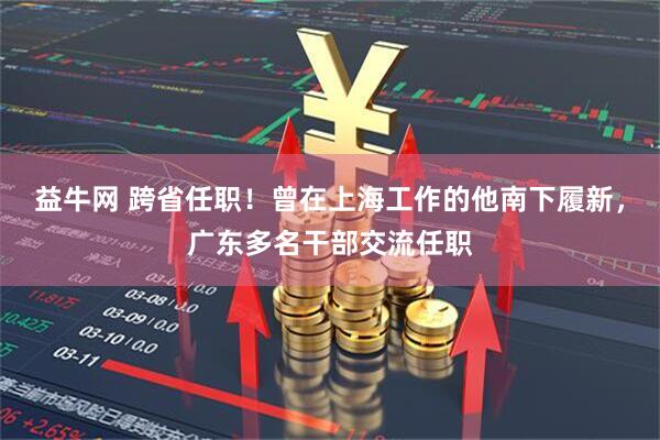 益牛网 跨省任职！曾在上海工作的他南下履新，广东多名干部交流任职