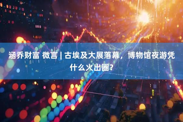 涵乔财富 微言 | 古埃及大展落幕，博物馆夜游凭什么火出圈？