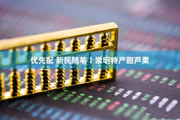 优先配 新民随笔丨崇明特产甜芦粟