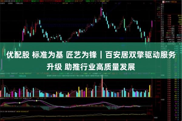 优配股 标准为基 匠艺为锋｜百安居双擎驱动服务升级 助推行业高质量发展