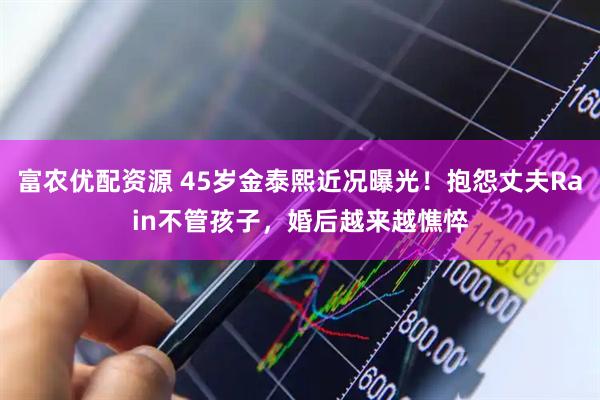 富农优配资源 45岁金泰熙近况曝光！抱怨丈夫Rain不管孩子，婚后越来越憔悴
