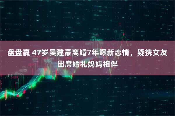 盘盘赢 47岁吴建豪离婚7年曝新恋情，疑携女友出席婚礼妈妈相伴