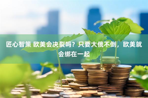 匠心智策 欧美会决裂吗？只要大俄不倒，欧美就会绑在一起