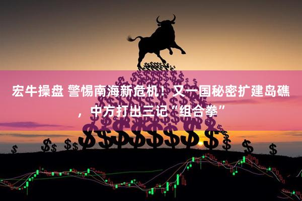 宏牛操盘 警惕南海新危机！又一国秘密扩建岛礁，中方打出三记“组合拳”