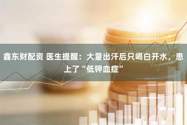 鑫东财配资 医生提醒：大量出汗后只喝白开水，患上了“低钾血症”