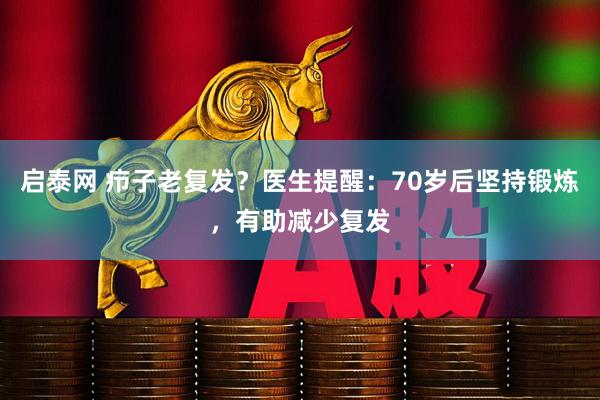 启泰网 疖子老复发？医生提醒：70岁后坚持锻炼，有助减少复发