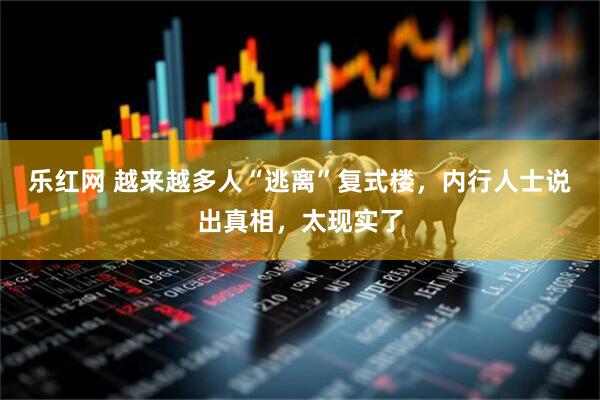 乐红网 越来越多人“逃离”复式楼，内行人士说出真相，太现实了
