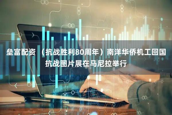垒富配资 （抗战胜利80周年）南洋华侨机工回国抗战图片展在马尼拉举行