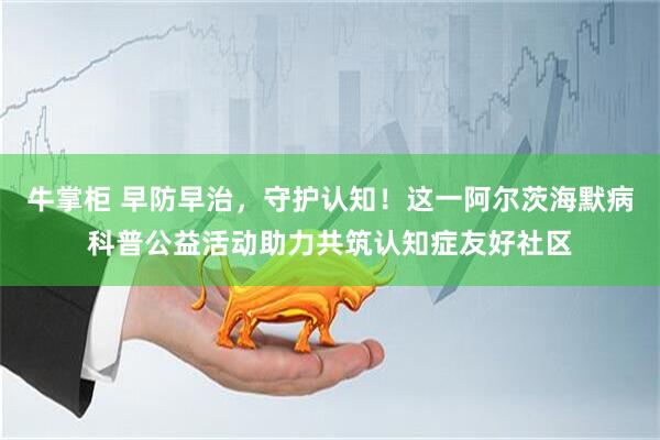 牛掌柜 早防早治，守护认知！这一阿尔茨海默病科普公益活动助力共筑认知症友好社区