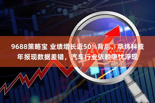 9688策略宝 业绩增长近50%背后，华纬科技年报现数据差错，汽车行业依赖隐忧浮现