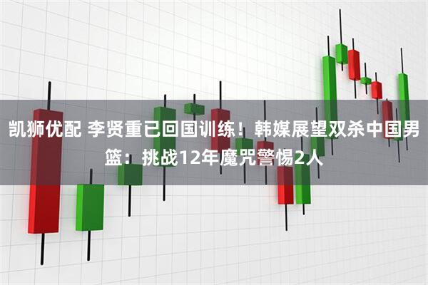 凯狮优配 李贤重已回国训练!韩媒展望双杀中国男篮:挑战12年魔咒警惕2人