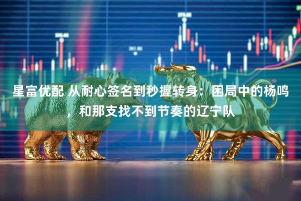 星富优配 从耐心签名到秒握转身：困局中的杨鸣，和那支找不到节奏的辽宁队