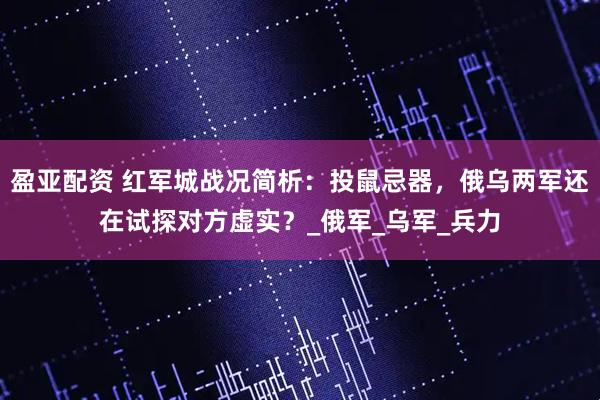 盈亚配资 红军城战况简析:投鼠忌器,俄乌两军还在试探对方虚实?_俄军_乌军_兵力
