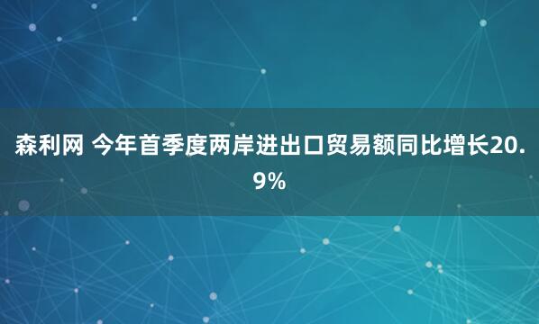 森利网 今年首季度两岸进出口贸易额同比增长20.9%