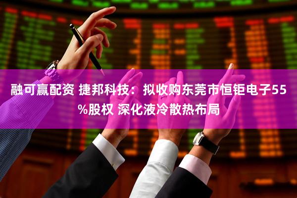 融可赢配资 捷邦科技:拟收购东莞市恒钜电子55%股权 深化液冷散热布局